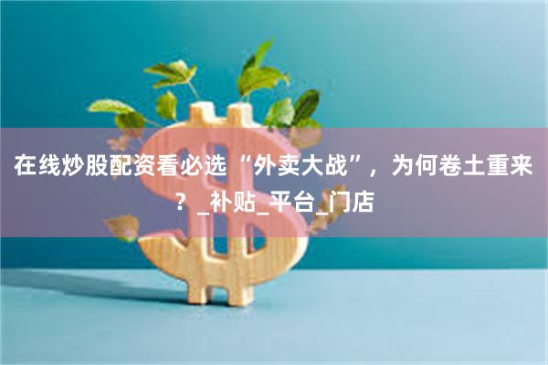 在线炒股配资看必选 “外卖大战”，为何卷土重来？_补贴_平台_门店