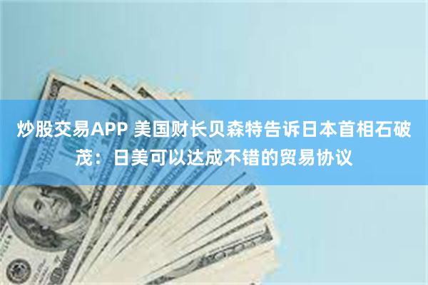 炒股交易APP 美国财长贝森特告诉日本首相石破茂：日美可以达成不错的贸易协议