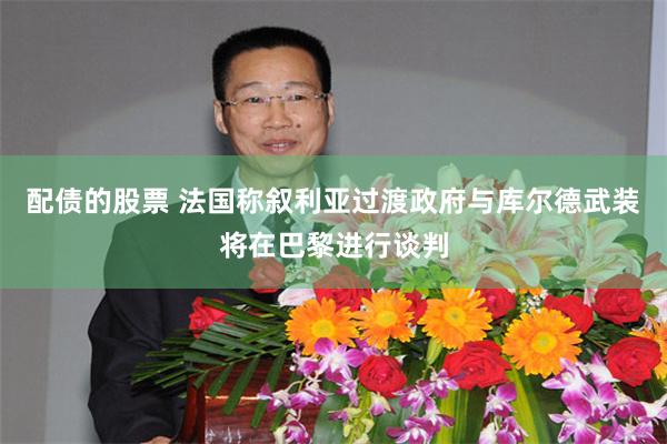 配债的股票 法国称叙利亚过渡政府与库尔德武装将在巴黎进行谈判