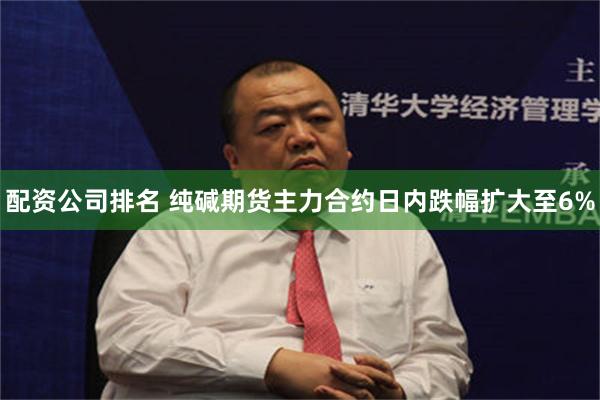 配资公司排名 纯碱期货主力合约日内跌幅扩大至6%