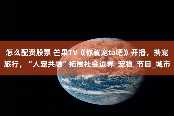 怎么配资股票 芒果TV《你就宠ta吧》开播，携宠旅行，“人宠共融”拓展社会边界_宠物_节目_城市