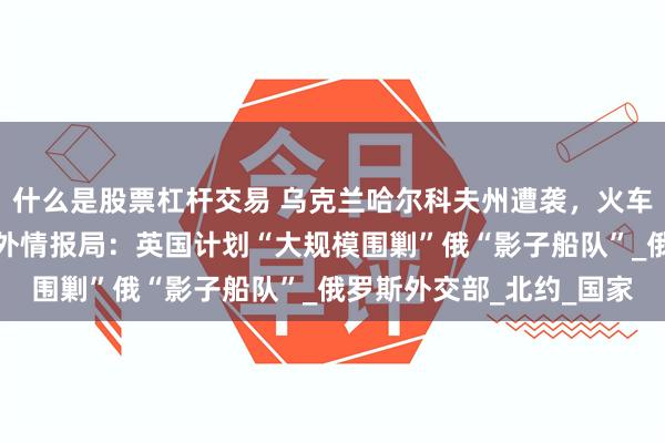 什么是股票杠杆交易 乌克兰哈尔科夫州遭袭，火车站严重受损！俄联邦对外情报局：英国计划“大规模围剿”俄“影子船队”_俄罗斯外交部_北约_国家