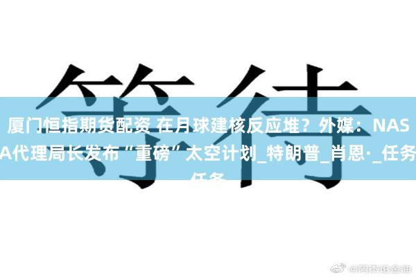 厦门恒指期货配资 在月球建核反应堆？外媒：NASA代理局长发布“重磅”太空计划_特朗普_肖恩·_任务