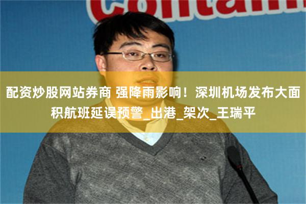 配资炒股网站券商 强降雨影响！深圳机场发布大面积航班延误预警_出港_架次_王瑞平