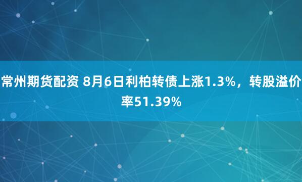常州期货配资 8月6日利柏转债上涨1.3%，转股溢价率51.39%