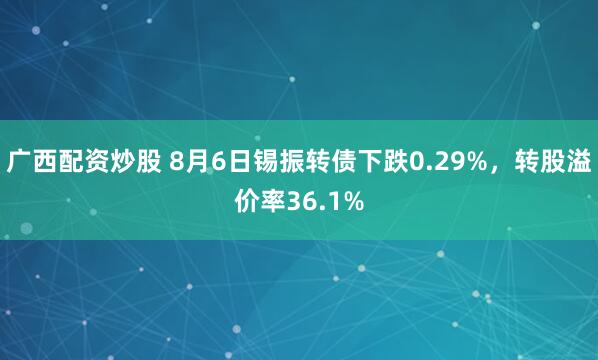广西配资炒股 8月6日锡振转债下跌0.29%，转股溢价率36.1%