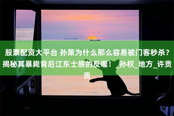 股票配资大平台 孙策为什么那么容易被门客秒杀？揭秘其暴毙背后江东士族的反噬！_孙权_地方_许贡