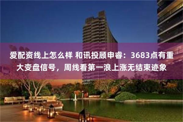 爱配资线上怎么样 和讯投顾申睿：3683点有重大变盘信号，周线看第一浪上涨无结束迹象
