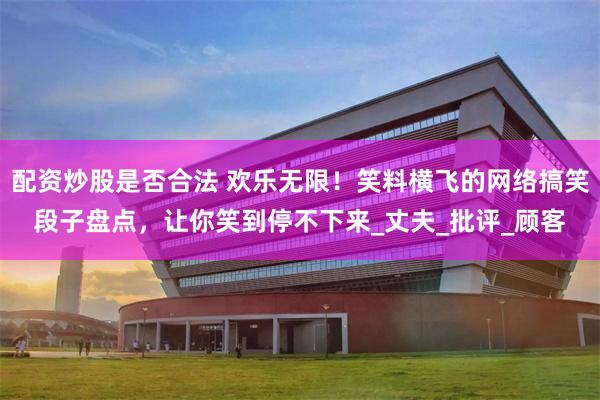 配资炒股是否合法 欢乐无限！笑料横飞的网络搞笑段子盘点，让你笑到停不下来_丈夫_批评_顾客