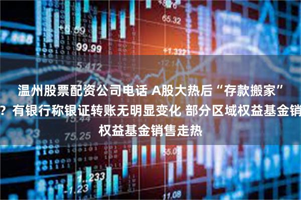 温州股票配资公司电话 A股大热后“存款搬家”又要来？有银行称银证转账无明显变化 部分区域权益基金销售走热