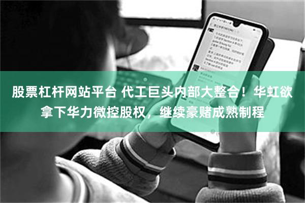股票杠杆网站平台 代工巨头内部大整合！华虹欲拿下华力微控股权，继续豪赌成熟制程