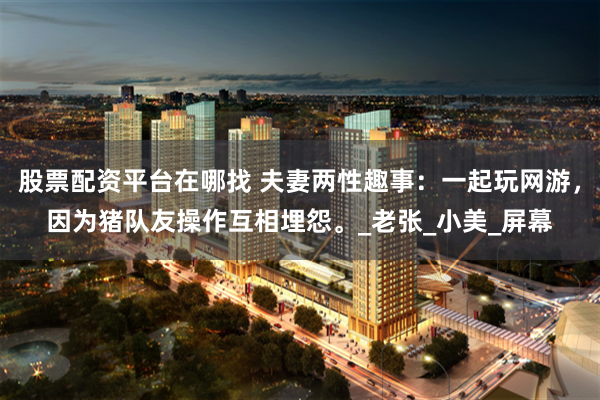 股票配资平台在哪找 夫妻两性趣事：一起玩网游，因为猪队友操作互相埋怨。_老张_小美_屏幕