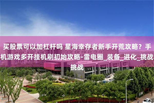 买股票可以加杠杆吗 星海幸存者新手开荒攻略？手机游戏多开挂机刷初始攻略-雷电圈_装备_进化_挑战