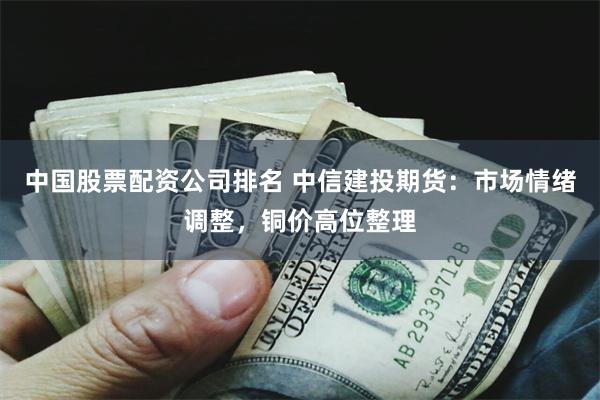 中国股票配资公司排名 中信建投期货：市场情绪调整，铜价高位整理