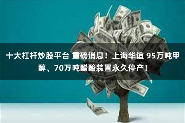 十大杠杆炒股平台 重磅消息！上海华谊 95万吨甲醇、70万吨醋酸装置永久停产！