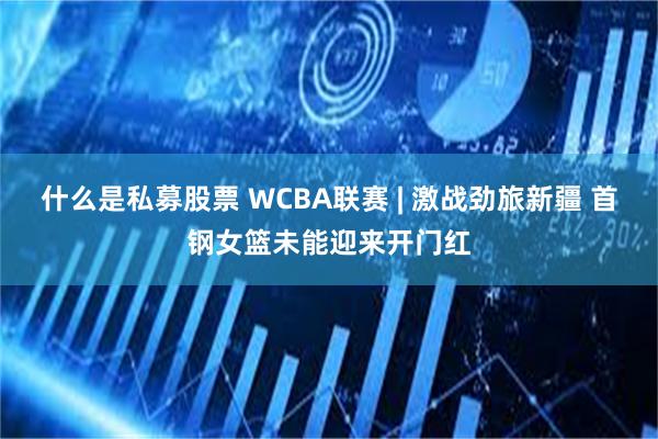 什么是私募股票 WCBA联赛 | 激战劲旅新疆 首钢女篮未能迎来开门红