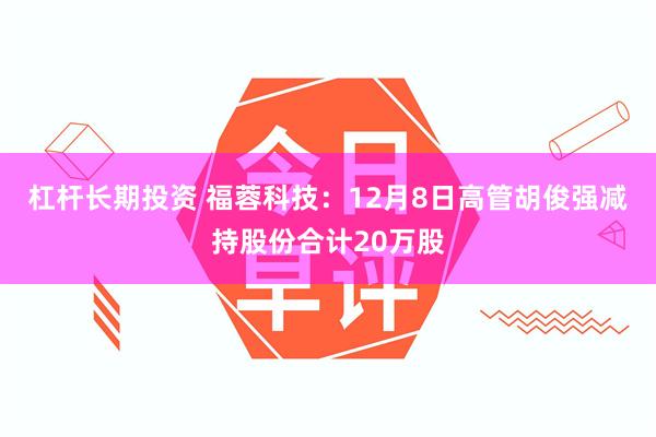 杠杆长期投资 福蓉科技：12月8日高管胡俊强减持股份合计20万股