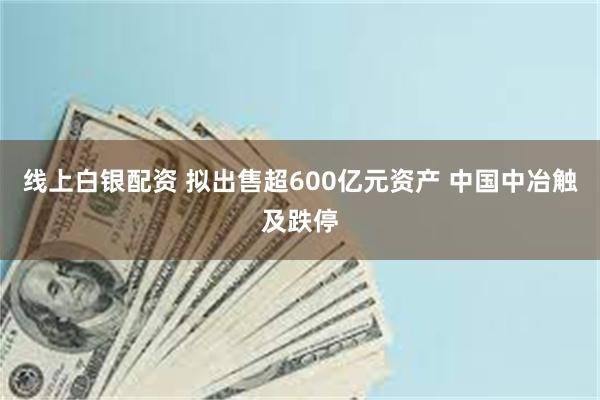 线上白银配资 拟出售超600亿元资产 中国中冶触及跌停