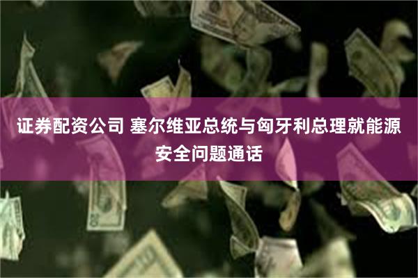 证券配资公司 塞尔维亚总统与匈牙利总理就能源安全问题通话