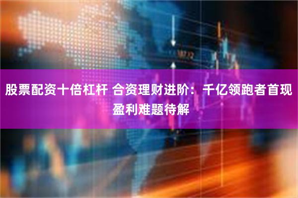 股票配资十倍杠杆 合资理财进阶：千亿领跑者首现 盈利难题待解