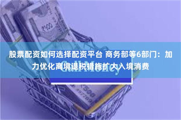股票配资如何选择配资平台 商务部等6部门：加力优化离境退税措施扩大入境消费