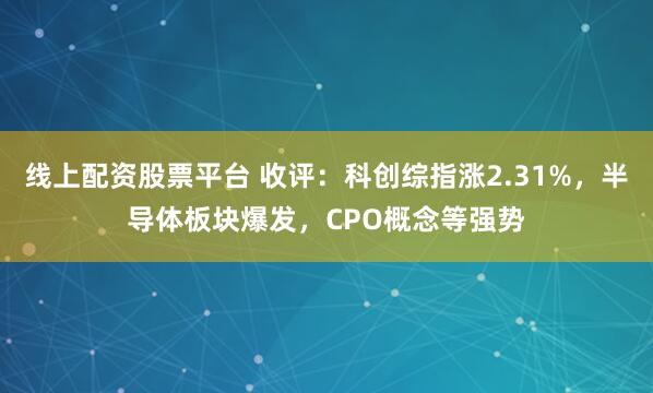 线上配资股票平台 收评：科创综指涨2.31%，半导体板块爆发，CPO概念等强势