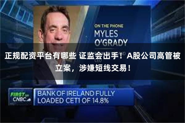 正规配资平台有哪些 证监会出手！A股公司高管被立案，涉嫌短线交易！