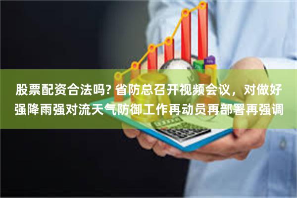 股票配资合法吗? 省防总召开视频会议，对做好强降雨强对流天气防御工作再动员再部署再强调