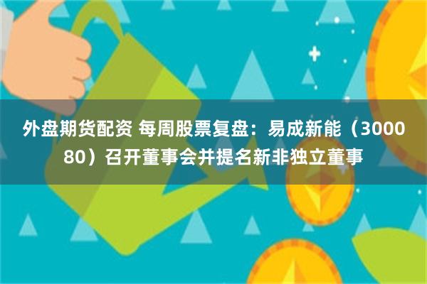 外盘期货配资 每周股票复盘：易成新能（300080）召开董事会并提名新非独立董事