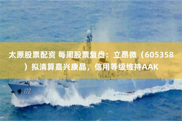 太原股票配资 每周股票复盘：立昂微（605358）拟清算嘉兴康晶，信用等级维持AAK
