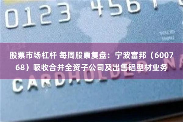 股票市场杠杆 每周股票复盘：宁波富邦（600768）吸收合并全资子公司及出售铝型材业务