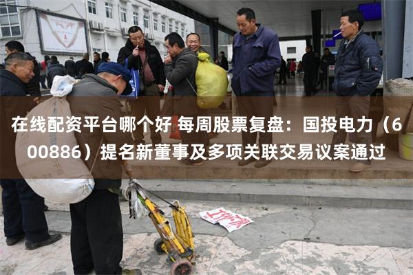 在线配资平台哪个好 每周股票复盘：国投电力（600886）提名新董事及多项关联交易议案通过