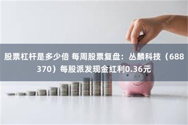 股票杠杆是多少倍 每周股票复盘：丛麟科技（688370）每股派发现金红利0.36元