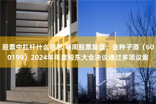 股票中杠杆什么意思 每周股票复盘：金种子酒（600199）2024年年度股东大会决议通过多项议案