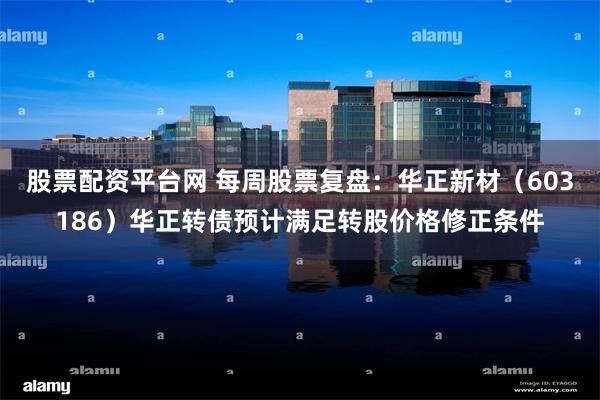 股票配资平台网 每周股票复盘：华正新材（603186）华正转债预计满足转股价格修正条件