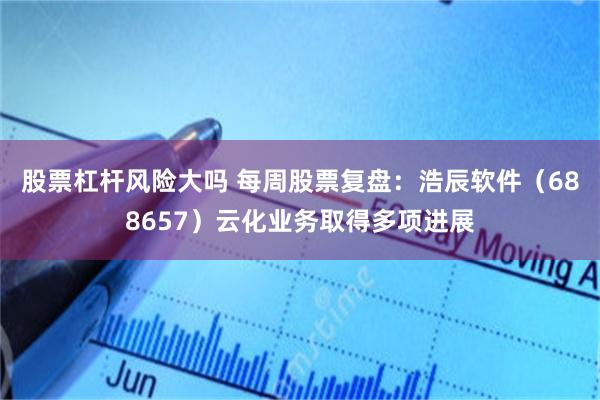 股票杠杆风险大吗 每周股票复盘：浩辰软件（688657）云化业务取得多项进展