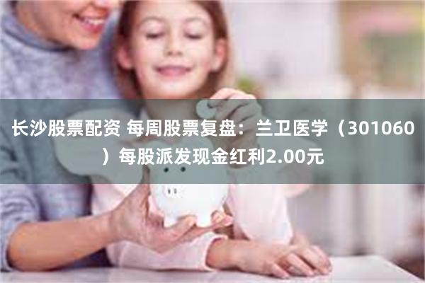 长沙股票配资 每周股票复盘：兰卫医学（301060）每股派发现金红利2.00元