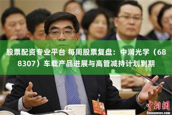 股票配资专业平台 每周股票复盘：中润光学（688307）车载产品进展与高管减持计划到期