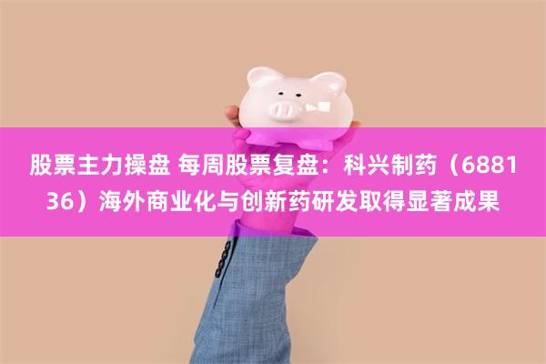 股票主力操盘 每周股票复盘：科兴制药（688136）海外商业化与创新药研发取得显著成果