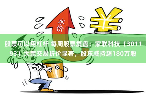 股票可以用杠杆 每周股票复盘：家联科技（301193）大宗交易折价显著，股东减持超180万股