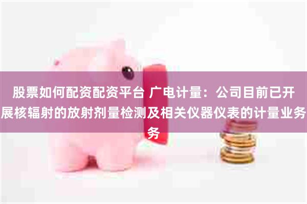股票如何配资配资平台 广电计量：公司目前已开展核辐射的放射剂量检测及相关仪器仪表的计量业务