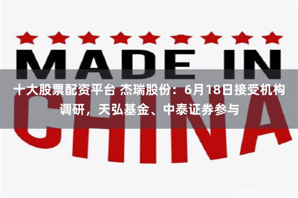 十大股票配资平台 杰瑞股份：6月18日接受机构调研，天弘基金、中泰证券参与