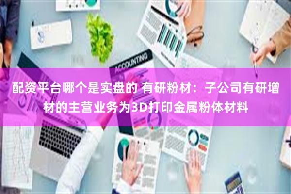 配资平台哪个是实盘的 有研粉材：子公司有研增材的主营业务为3D打印金属粉体材料