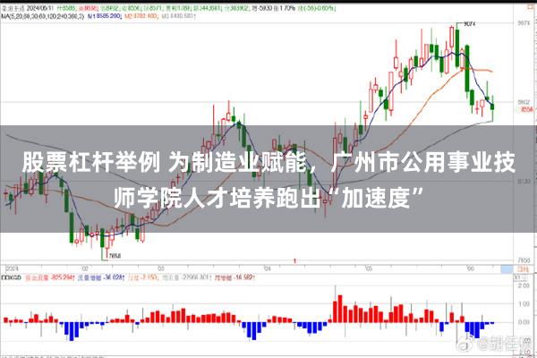 股票杠杆举例 为制造业赋能，广州市公用事业技师学院人才培养跑出“加速度”