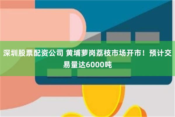深圳股票配资公司 黄埔萝岗荔枝市场开市！预计交易量达6000吨