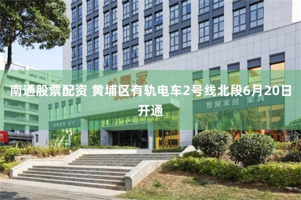 南通股票配资 黄埔区有轨电车2号线北段6月20日开通