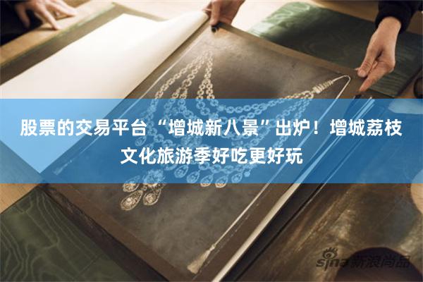 股票的交易平台 “增城新八景”出炉！增城荔枝文化旅游季好吃更好玩