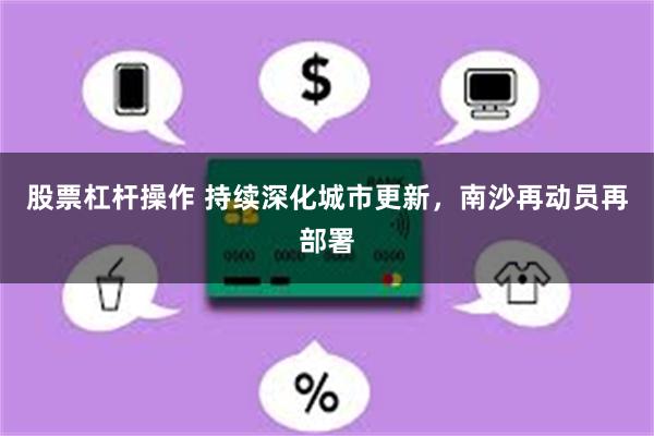 股票杠杆操作 持续深化城市更新，南沙再动员再部署