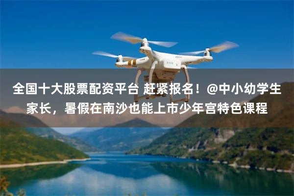全国十大股票配资平台 赶紧报名！@中小幼学生家长，暑假在南沙也能上市少年宫特色课程