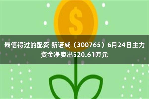 最信得过的配资 新诺威（300765）6月24日主力资金净卖出520.61万元